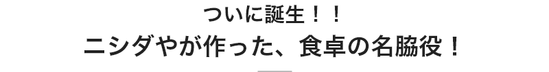 ついに誕生！！ニシダやが作った、食卓の名脇役！